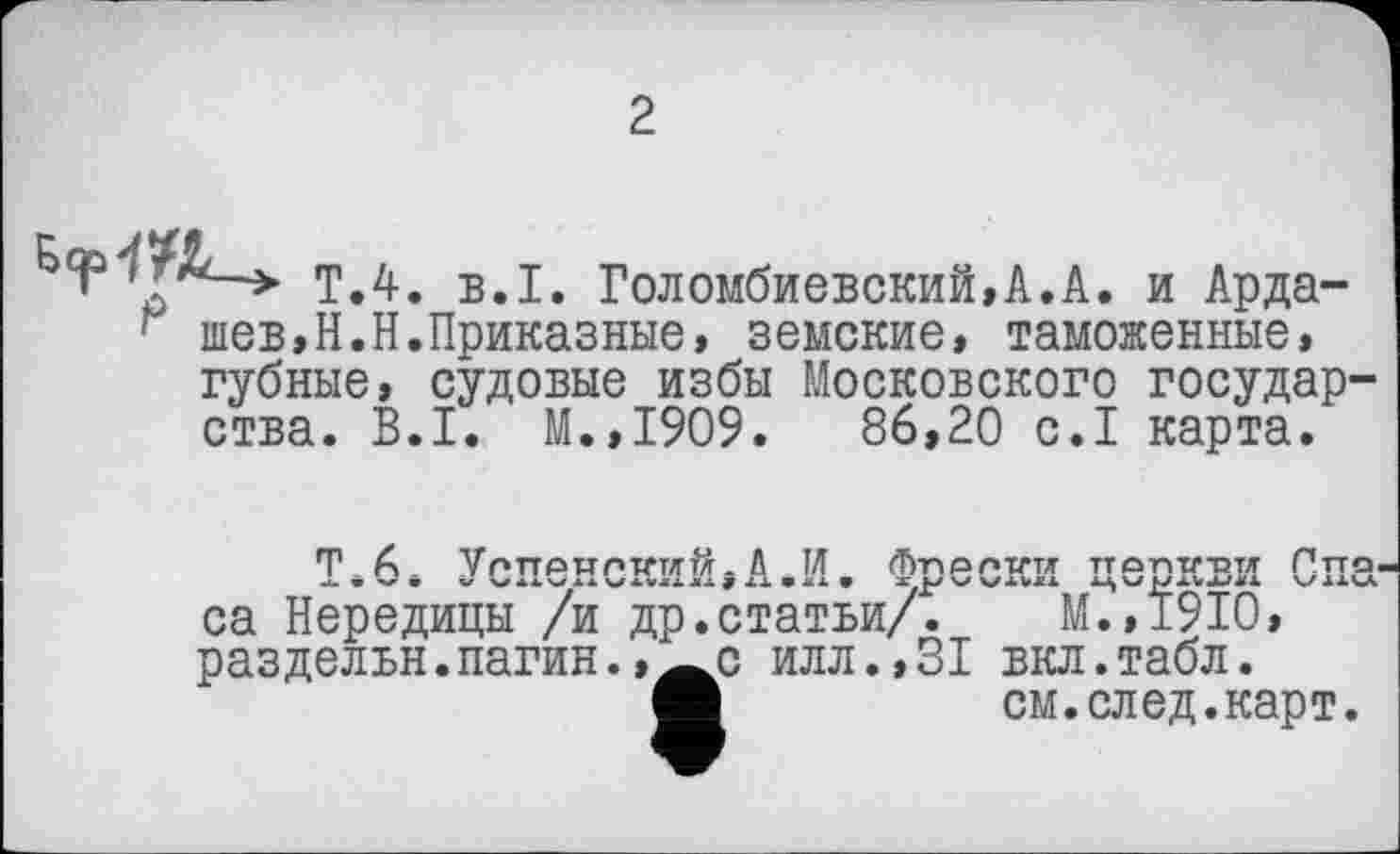 ﻿2
ТЛ. B.I. Голембиовский,А.А. и Арда-
■ шев,Н.Н.Приказные, земские, таможенные, губные, судовые избы Московского государства. B.I. М.,1909.	86,20 с.1 карта.
Т.6» Успенский,А.И. Фрески церкви Спа са Нередицы /и др.статьи/. М.,1910, раздельн.пагин.,^с илл.,31 вкл.табл.
с илл.,31 вкл.табл.
«	см.след.карт.